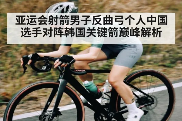 亚运会射箭男子反曲弓个人中国选手对阵韩国关键箭巅峰解析