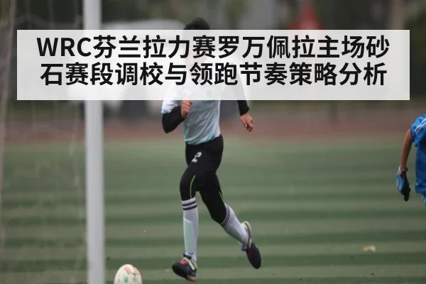 WRC芬兰拉力赛罗万佩拉主场砂石赛段调校与领跑节奏策略分析