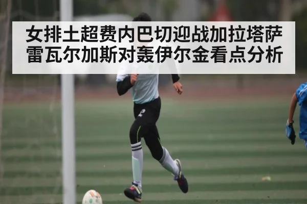 女排土超费内巴切迎战加拉塔萨雷瓦尔加斯对轰伊尔金看点分析